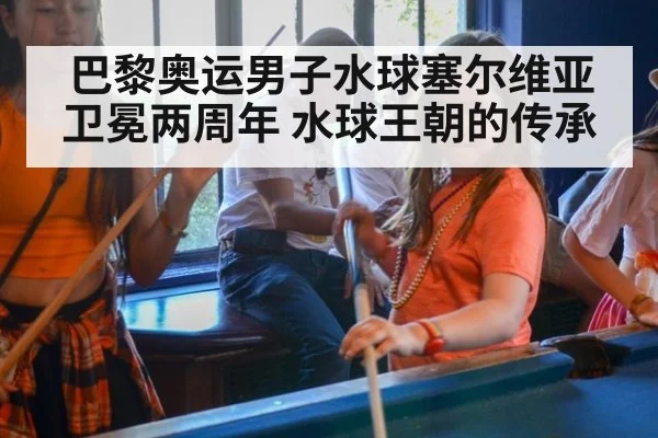 巴黎奥运男子水球塞尔维亚卫冕两周年 水球王朝的传承